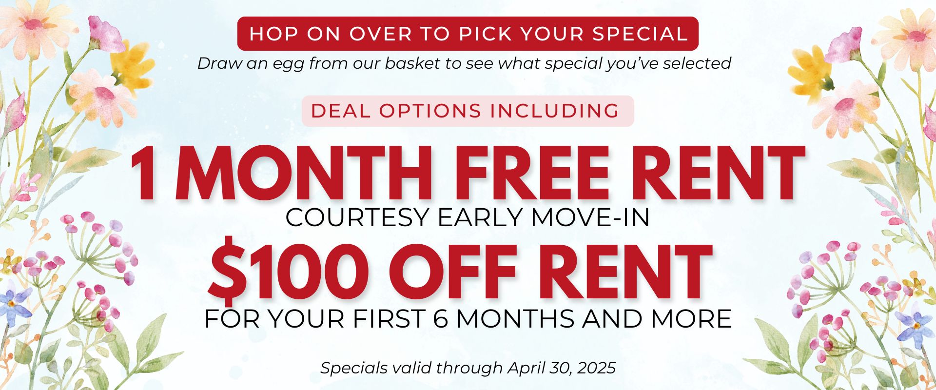 Hop on Over to Pick Your Special Draw an egg from our basket to see what special you’ve selected Deal options including 1 month free rent, courtesy early move-in, $100 off rent for your first 6 months and more. Specials valid through April 30, 2025